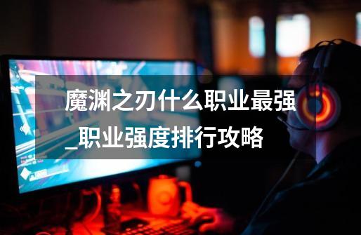 魔渊之刃什么职业最强_职业强度排行攻略-第1张-游戏信息-龙启网