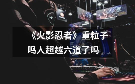 《火影忍者》重粒子鸣人超越六道了吗-第1张-游戏信息-龙启网