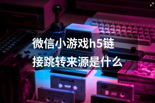 微信小游戏h5链接跳转来源是什么-第1张-游戏信息-龙启网