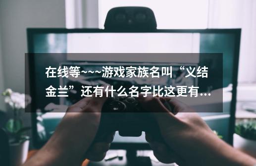 在线等~~~游戏家族名叫“义结金兰”还有什么名字比这更有意义-第1张-游戏信息-龙启网