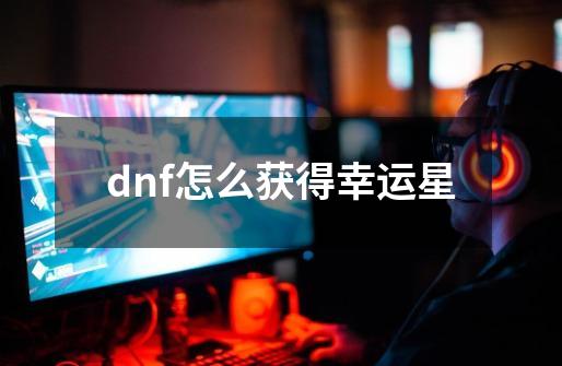 dnf怎么获得幸运星-第1张-游戏信息-龙启网