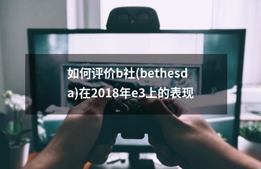 如何评价b社(bethesda)在2018年e3上的表现-第1张-游戏信息-龙启网