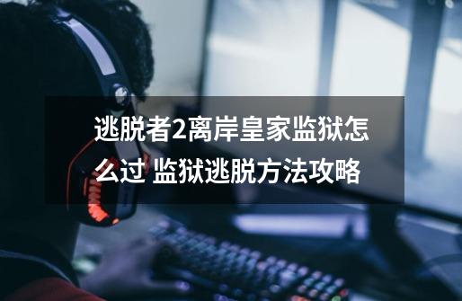 逃脱者2离岸皇家监狱怎么过 监狱逃脱方法攻略-第1张-游戏信息-龙启网