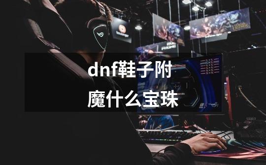 dnf鞋子附魔什么宝珠-第1张-游戏信息-龙启网