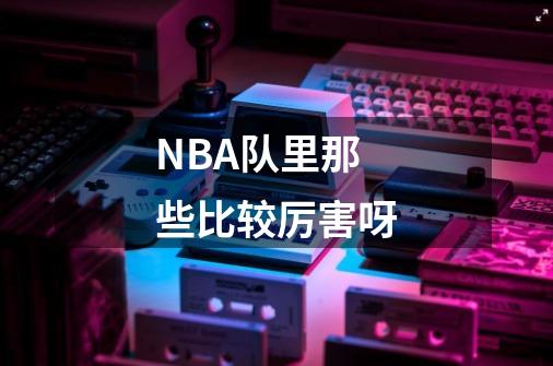 NBA队里那些比较厉害呀-第1张-游戏信息-龙启网