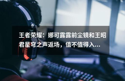 王者荣耀:娜可露露前尘镜和王昭君星穹之声返场,值不值得入手?-第1张-游戏信息-龙启网
