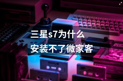 三星s7为什么安装不了微家客-第1张-游戏信息-龙启网