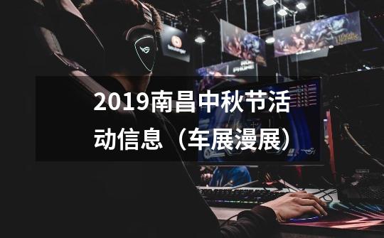 2019南昌中秋节活动信息(车展+漫展)-第1张-游戏信息-龙启网