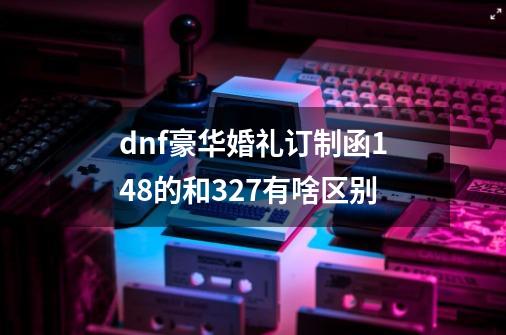 dnf豪华婚礼订制函148的和327有啥区别-第1张-游戏信息-龙启网