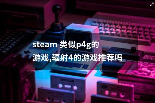 steam 类似p4g的游戏,辐射4的游戏推荐吗-第1张-游戏信息-龙启网