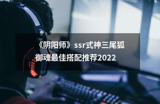 《阴阳师》ssr式神三尾狐御魂最佳搭配推荐2022-第1张-游戏信息-龙启网