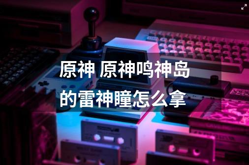 原神 原神鸣神岛的雷神瞳怎么拿-第1张-游戏信息-龙启网