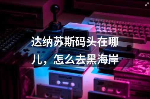 达纳苏斯码头在哪儿，怎么去黑海岸-第1张-游戏信息-龙启网