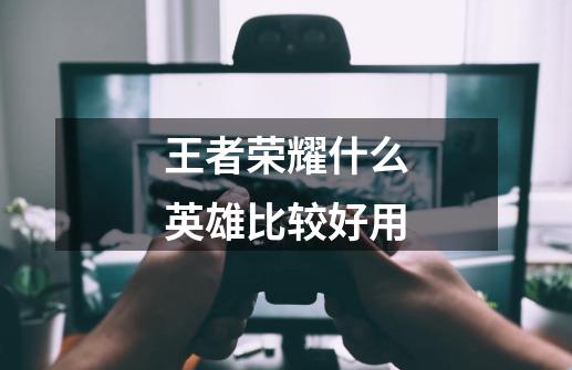 王者荣耀什么英雄比较好用-第1张-游戏信息-龙启网