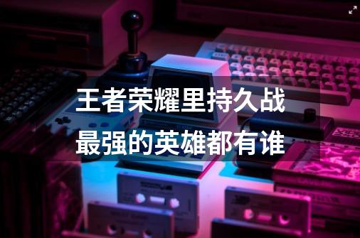 王者荣耀里持久战最强的英雄都有谁-第1张-游戏信息-龙启网