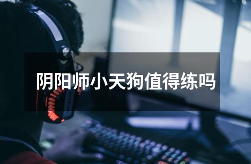 阴阳师小天狗值得练吗-第1张-游戏信息-龙启网