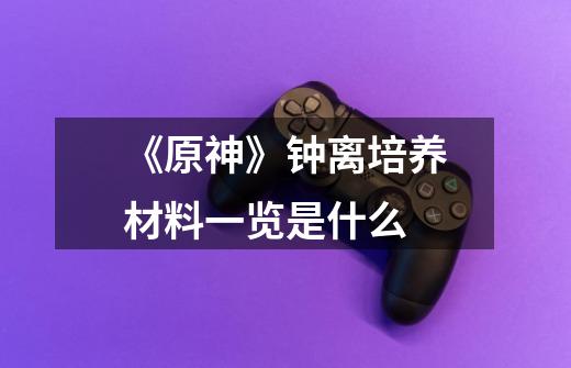 《原神》钟离培养材料一览是什么-第1张-游戏信息-龙启网