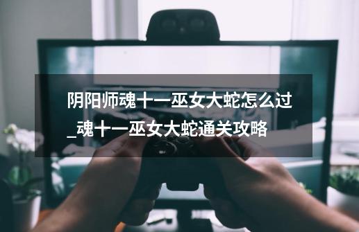 阴阳师魂十一巫女大蛇怎么过_魂十一巫女大蛇通关攻略-第1张-游戏信息-龙启网
