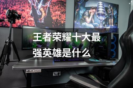 王者荣耀十大最强英雄是什么-第1张-游戏信息-龙启网