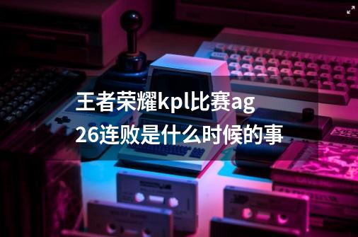 王者荣耀kpl比赛ag26连败是什么时候的事-第1张-游戏信息-龙启网