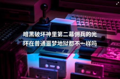 暗黑破坏神里第二幕佣兵的光环在普通噩梦地狱都不一样吗-第1张-游戏信息-龙启网