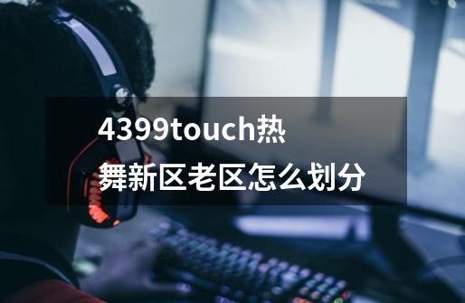 4399touch热舞新区老区怎么划分-第1张-游戏信息-龙启网