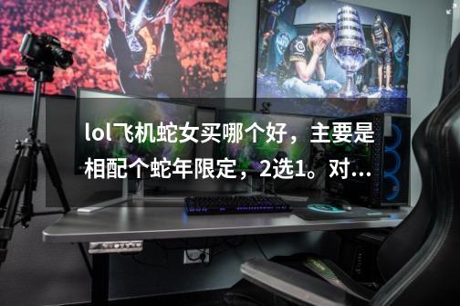 lol飞机蛇女买哪个好,主要是相配个蛇年限定,2选1。对于以后打排位哪个更好-第1张-游戏信息-龙启网