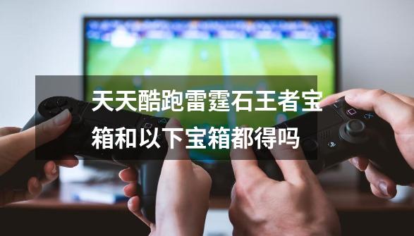 天天酷跑雷霆石王者宝箱和以下宝箱都得吗-第1张-游戏信息-龙启网