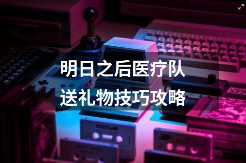 明日之后医疗队送礼物技巧攻略-第1张-游戏信息-龙启网