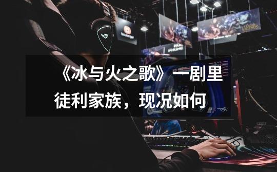 《冰与火之歌》一剧里徒利家族,现况如何-第1张-游戏信息-龙启网
