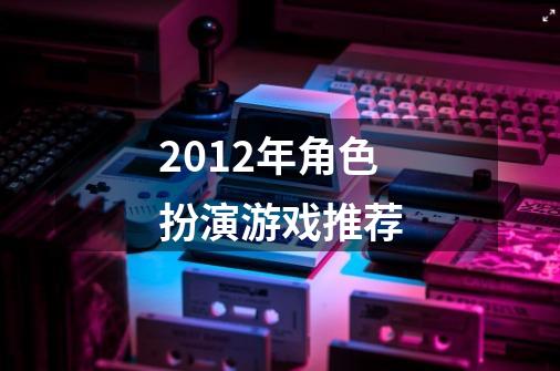 2012年角色扮演游戏推荐-第1张-游戏信息-龙启网