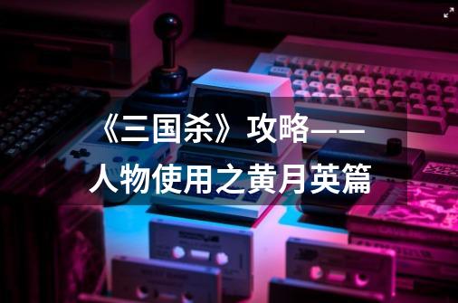 《三国杀》攻略——人物使用之黄月英篇-第1张-游戏信息-龙启网
