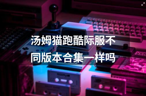 汤姆猫跑酷际服不同版本合集一样吗-第1张-游戏信息-龙启网