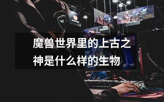 魔兽世界里的上古之神是什么样的生物-第1张-游戏信息-龙启网
