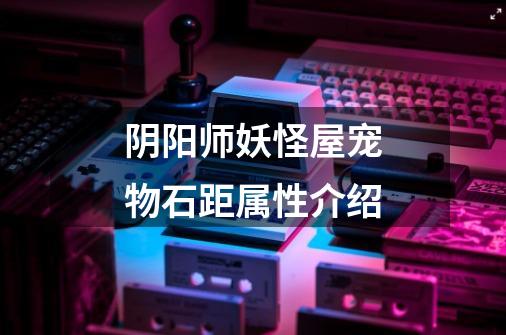 阴阳师妖怪屋宠物石距属性介绍-第1张-游戏信息-龙启网