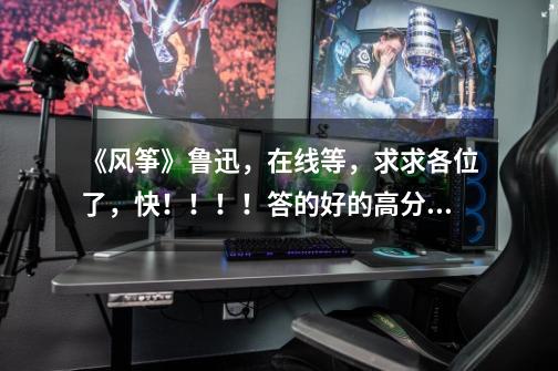 《风筝》鲁迅,在线等,求求各位了,快!!!!答的好的高分奉上,说道做到!-第1张-游戏信息-龙启网