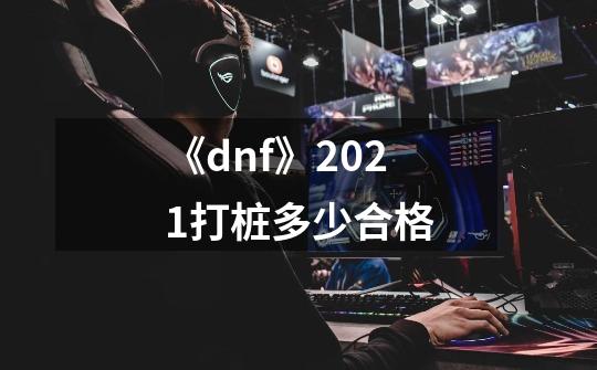 《dnf》2021打桩多少合格-第1张-游戏信息-龙启网