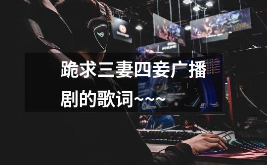 跪求三妻四妾广播剧的歌词~~~-第1张-游戏信息-龙启网