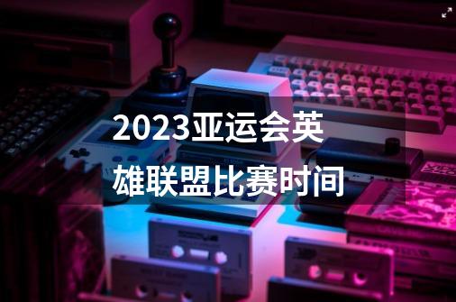 2023亚运会英雄联盟比赛时间-第1张-游戏信息-龙启网