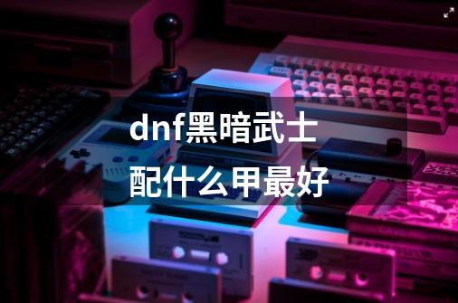 dnf黑暗武士配什么甲最好-第1张-游戏信息-龙启网
