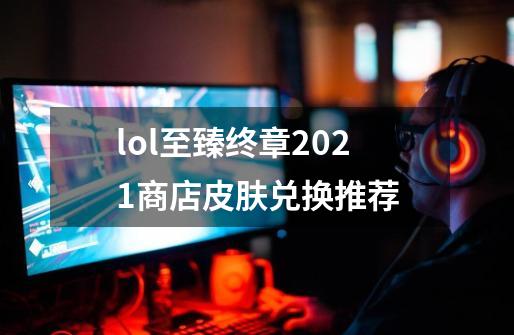 lol至臻终章2021商店皮肤兑换推荐-第1张-游戏信息-龙启网
