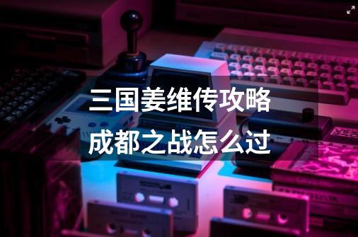 三国姜维传攻略成都之战怎么过-第1张-游戏信息-龙启网