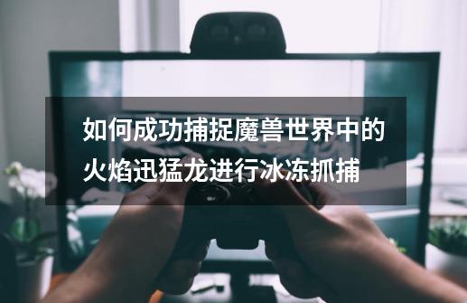 如何成功捕捉魔兽世界中的火焰迅猛龙进行冰冻抓捕-第1张-游戏信息-龙启网
