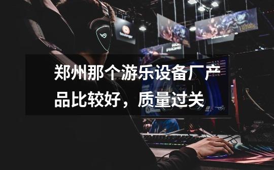 郑州那个游乐设备厂产品比较好,质量过关-第1张-游戏信息-龙启网