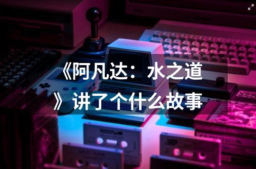 《阿凡达:水之道》讲了个什么故事-第1张-游戏信息-龙启网