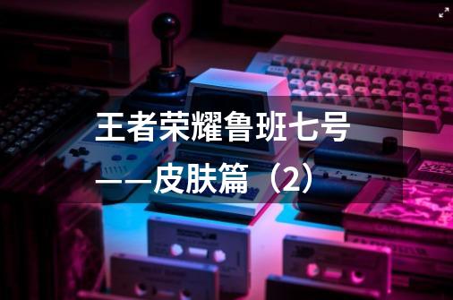 王者荣耀鲁班七号 ——皮肤篇(2)-第1张-游戏信息-龙启网