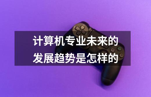 计算机专业未来的发展趋势是怎样的-第1张-游戏信息-龙启网
