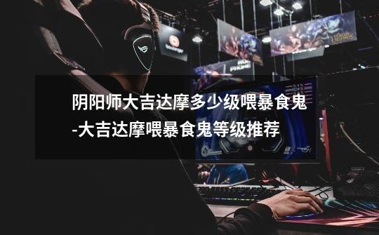 阴阳师大吉达摩多少级喂暴食鬼-大吉达摩喂暴食鬼等级推荐-第1张-游戏信息-龙启网