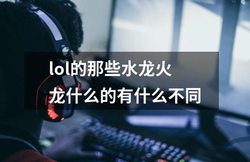 lol的那些水龙火龙什么的有什么不同-第1张-游戏信息-龙启网