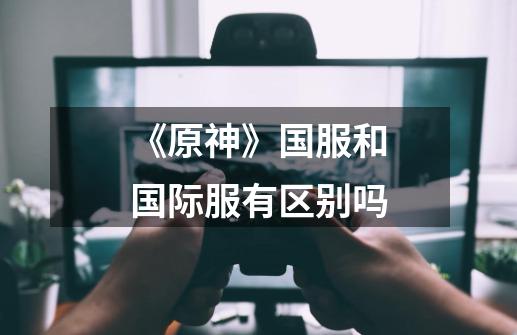 《原神》国服和国际服有区别吗-第1张-游戏信息-龙启网